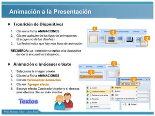 Animación a la PresentaciónTransición de DiapositivasClic en la Ficha ANIMACIONESClic en cualquier de los tipos de animaciones (Escoge uno de los diseños).3.     La flecha indica que hay más tipos de animaciónRECUERDA: La  transición se aplica a la diapositiva donde te encuentras trabajando..Animación a imágenes o textoSelecciona la imagen o textoClic en la Ficha ANIMACIONESClic en Personalizar AnimaciónClic en  Agregar efecto.Escoge efecto Cuadrado bicolor y si deseas más efectos clic en más efectos.123123Textos