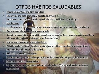OTROS HÁBITOS SALUDABLES 
• Tener un control médico regular: 
• El control médico regular y oportuno ayuda a 
detectar lo antes posible de aparición de condiciones de riesgo. 
• No fumar: 
• Los fumadores tienen un riesgo mayor de padecer ciertas enfermedades. 
• Comer una dieta baja en grasas y sal: 
• Seguir una nutritiva y equilibrada dieta es una de las maneras más sencillas y 
eficaces de reducir el riesgo de enfermedades. 
• Hacer regularmente ejercicio físico: 
• El hábito de realizar regularmente ejercicio físico modera y proporciona 
muchos beneficios para la salud. 
• Reducir el exceso de peso: 
• El sobrepeso es uno de los principales factores de riesgo cardiovascular. 
• Dormir las Horas necesarias: 
• La falta de sueño es catastrófica para la salud. Trata de dormir las horas 
necesarias. 
 