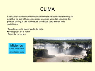 CLIMA La biodiversidad también se relaciona con la variación de relieves y la amplitud de sus latitudes que crean una gran variedad climática. Se pueden distinguir tres variedades climáticas pero existen más variedades. Templado, en la mayor parte del país. Subtropical, en el norte. Subpolar, en el sur. Misiones Clima subtropical sin estación seca   