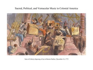 Sacred, Political, and Vernacular Music in Colonial America




         Sons of Liberty disposing of tea in Boston Harbor, December 16, 1773
 