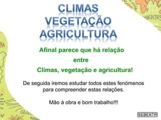 Afinal parece que há relação
entre
Climas, vegetação e agricultura!
De seguida iremos estudar todos estes fenómenos
para compreender estas relações.
Mão à obra e bom trabalho!!!
 