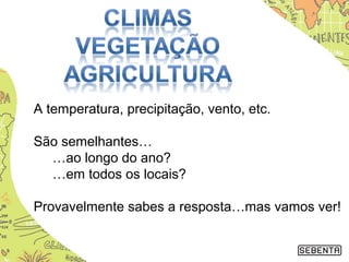 A temperatura, precipitação, vento, etc.
São semelhantes…
…ao longo do ano?
…em todos os locais?
Provavelmente sabes a resposta…mas vamos ver!
 