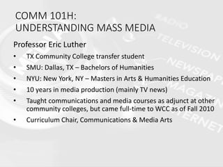 COMM 101H:
UNDERSTANDING MASS MEDIA
Professor Eric Luther
• TX Community College transfer student
• SMU: Dallas, TX – Bachelors of Humanities
• NYU: New York, NY – Masters in Arts & Humanities Education
• 10 years in media production (mainly TV news)
• Taught communications and media courses as adjunct at other
community colleges, but came full-time to WCC as of Fall 2010
• Curriculum Chair, Communications & Media Arts
 
