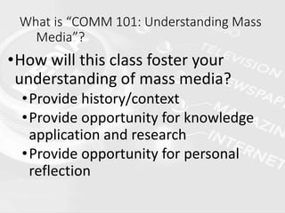 What is “COMM 101: Understanding Mass
Media”?
•How will this class foster your
understanding of mass media?
•Provide history/context
•Provide opportunity for knowledge
application and research
•Provide opportunity for personal
reflection
 