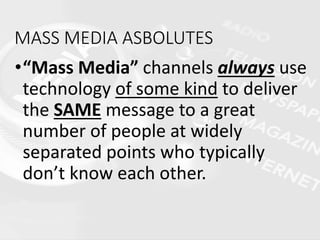 MASS MEDIA ASBOLUTES
•“Mass Media” channels always use
technology of some kind to deliver
the SAME message to a great
number of people at widely
separated points who typically
don’t know each other.
 