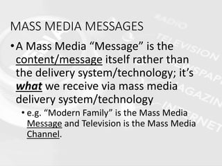 MASS MEDIA MESSAGES
•A Mass Media “Message” is the
content/message itself rather than
the delivery system/technology; it’s
what we receive via mass media
delivery system/technology
• e.g. “Modern Family” is the Mass Media
Message and Television is the Mass Media
Channel.
 
