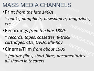 •Print from the late 1400s
~ books, pamphlets, newspapers, magazines,
etc.
•Recordings from the late 1800s
~ records, tapes, cassettes, 8-track
cartridges, CDs, DVDs, Blu-Ray
•Cinema/Film from about 1900
~ feature films, short films, documentaries –
all shown in theaters
MASS MEDIA CHANNELS
 