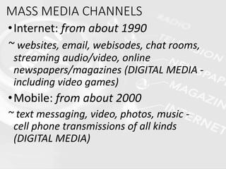 MASS MEDIA CHANNELS
•Internet: from about 1990
~ websites, email, webisodes, chat rooms,
streaming audio/video, online
newspapers/magazines (DIGITAL MEDIA -
including video games)
•Mobile: from about 2000
~ text messaging, video, photos, music -
cell phone transmissions of all kinds
(DIGITAL MEDIA)
 