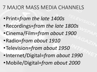 7 MAJOR MASS MEDIA CHANNELS
•Print=from the late 1400s
•Recordings=from the late 1800s
•Cinema/Film=from about 1900
•Radio=from about 1910
•Television=from about 1950
•Internet/Digital=from about 1990
•Mobile/Digital=from about 2000
 