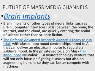 FUTURE OF MASS MEDIA CHANNELS
•Brain Implants
• Brain implants or other types of neural links, such as
Brain Computer Interfaces (BCIs) between the brain, the
internet, and the cloud, are quickly entering the realm
of science rather than science fiction.
• The Defense Advanced Research Agency is ready to run
trials with closed-loop mood control chips linked to AI
that can deliver an electrical impulse to regulate a
soldier’s mood. In the private sector, Elon Musk has
announced Neuralink — a neurotechnology venture that
will not only focus on fighting diseases but also on
augmenting humans so they can better compete with
machines.
 