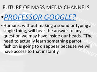 FUTURE OF MASS MEDIA CHANNELS
•PROFESSOR GOOGLE?
•Humans, without making a sound or typing a
single thing, will hear the answer to any
question we may have inside our heads. “The
need to actually learn something parrot
fashion is going to disappear because we will
have access to that instantly.
 