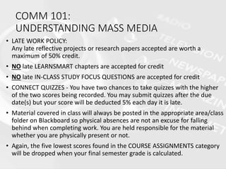 COMM 101:
UNDERSTANDING MASS MEDIA
• LATE WORK POLICY:
Any late reflective projects or research papers accepted are worth a
maximum of 50% credit.
• NO late LEARNSMART chapters are accepted for credit
• NO late IN-CLASS STUDY FOCUS QUESTIONS are accepted for credit
• CONNECT QUIZZES - You have two chances to take quizzes with the higher
of the two scores being recorded. You may submit quizzes after the due
date(s) but your score will be deducted 5% each day it is late.
• Material covered in class will always be posted in the appropriate area/class
folder on Blackboard so physical absences are not an excuse for falling
behind when completing work. You are held responsible for the material
whether you are physically present or not.
• Again, the five lowest scores found in the COURSE ASSIGNMENTS category
will be dropped when your final semester grade is calculated.
 