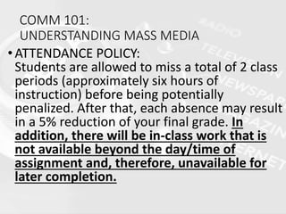 COMM 101:
UNDERSTANDING MASS MEDIA
•ATTENDANCE POLICY:
Students are allowed to miss a total of 2 class
periods (approximately six hours of
instruction) before being potentially
penalized. After that, each absence may result
in a 5% reduction of your final grade. In
addition, there will be in-class work that is
not available beyond the day/time of
assignment and, therefore, unavailable for
later completion.
 