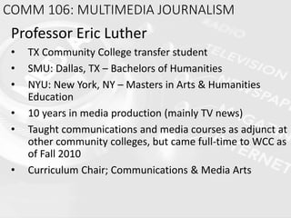 COMM 106: MULTIMEDIA JOURNALISM
Professor Eric Luther
• TX Community College transfer student
• SMU: Dallas, TX – Bachelors of Humanities
• NYU: New York, NY – Masters in Arts & Humanities
Education
• 10 years in media production (mainly TV news)
• Taught communications and media courses as adjunct at
other community colleges, but came full-time to WCC as
of Fall 2010
• Curriculum Chair; Communications & Media Arts
 