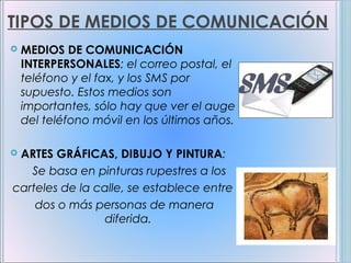 TIPOS DE MEDIOS DE COMUNICACIÓN
   MEDIOS DE COMUNICACIÓN
    INTERPERSONALES: el correo postal, el
    teléfono y el fax, y los SMS por
    supuesto. Estos medios son
    importantes, sólo hay que ver el auge
    del teléfono móvil en los últimos años.

ARTES GRÁFICAS, DIBUJO Y PINTURA:
   Se basa en pinturas rupestres a los
carteles de la calle, se establece entre
    dos o más personas de manera
                diferida.
 