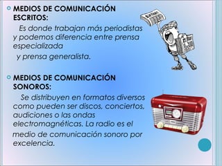    MEDIOS DE COMUNICACIÓN
    ESCRITOS:
      Es donde trabajan más periodistas
    y podemos diferencia entre prensa
    especializada
     y prensa generalista.

   MEDIOS DE COMUNICACIÓN
    SONOROS:
      Se distribuyen en formatos diversos
    como pueden ser discos, conciertos,
    audiciones o las ondas
    electromagnéticas. La radio es el
    medio de comunicación sonoro por
    excelencia.
 