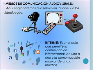 MEDIOS DE COMUNICACIÓN AUDIOVISUALES:
  Aquí englobaremos a la televisión, al cine y a los
videojuegos.




                            INTERNET: Es un medio
                            que permite la
                            comunicación
                            interpersonal, de uno a
                            uno y la comunicación
                            masiva, de uno a
                            muchos.
 