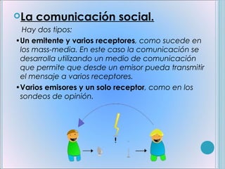 La   comunicación social.
   Hay dos tipos:
 •Un emitente y varios receptores, como sucede en
  los mass-media. En este caso la comunicación se
  desarrolla utilizando un medio de comunicación
  que permite que desde un emisor pueda transmitir
  el mensaje a varios receptores. 
 •Varios emisores y un solo receptor, como en los
  sondeos de opinión.
 