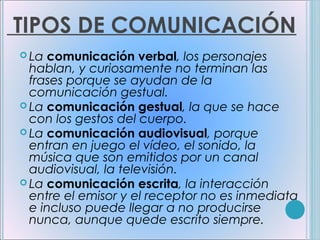 TIPOS DE COMUNICACIÓN
 La comunicación     verbal, los personajes
  hablan, y curiosamente no terminan las
  frases porque se ayudan de la
  comunicación gestual.
 La comunicación gestual, la que se hace
  con los gestos del cuerpo.
 La comunicación audiovisual, porque
  entran en juego el vídeo, el sonido, la
  música que son emitidos por un canal
  audiovisual, la televisión.
 La comunicación escrita, la interacción
  entre el emisor y el receptor no es inmediata
  e incluso puede llegar a no producirse
  nunca, aunque quede escrito siempre.
 
