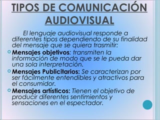 TIPOS DE COMUNICACIÓN
       AUDIOVISUAL
       El lenguaje audiovisual responde a
  diferentes tipos dependiendo de su finalidad
  del mensaje que se quiera trasmitir:
 Mensajes objetivos: transmiten la
  información de modo que se le pueda dar
  una sola interpretación.
 Mensajes Publicitarios: Se caracterizan por
  ser fácilmente entendibles y atractivos para
  el consumidor.
 Mensajes artísticos: Tienen el objetivo de
  producir diferentes sentimientos y
  sensaciones en el espectador.
 