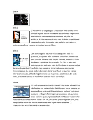 Slide 1




                                  PowerPoint
                                   Conceitos e técnicas




Slide 2
       Objetivo                                           O PowerPoint foi lançado pela Microsoft em 1984 e tinha como
                                                          principal objetivo auxiliar visualmente aos oradores, simplificando
                               Auxiliar oradores,
                               Facilitar a
                               compreensão do
                                                          e facilitando a compreensão dos conteúdos por parte da
                               conteúdo
                                                          audiência. A idéia era um aplicativo mais dinâmico, possibilitando
                                                          palestras ilustradas de maneira mais apelativa, para além do
texto, com auxílio de imagens, animações, sons e vídeos.


Slide 3
       