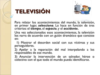TELEVISIÓN Para relatar los acontecimientos del mundo, la televisión, en primer lugar,  selecciona . Lo hace en función de tres criterios: el  tiempo , el  espacio , y el  accidente. Una vez seleccionados esos acontecimientos, la televisión los narra de acuerdo con un guión dramático que consiste en: 1) Mostrar el desorden social con sus víctimas y sus perseguidores. 2) Apelar a la reparación del mal interpelando a los responsables de ese mundo. 3) Anunciar la intervención de un salvador, héroe o colectivo con el que todo el mundo pueda identificarse. 