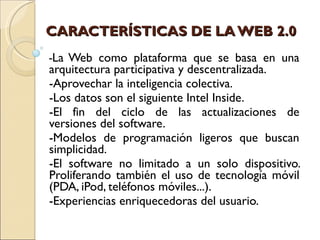 CARACTERÍSTICAS DE LA WEB 2.0 - La Web como plataforma que se basa en una arquitectura participativa y descentralizada.  -Aprovechar la inteligencia colectiva.  -Los datos son el siguiente Intel Inside.  -El fin del ciclo de las actualizaciones de versiones del software.  -Modelos de programación ligeros que buscan simplicidad. -El software no limitado a un solo dispositivo. Proliferando también el uso de tecnología móvil (PDA, iPod, teléfonos móviles...). -Experiencias enriquecedoras del usuario.         