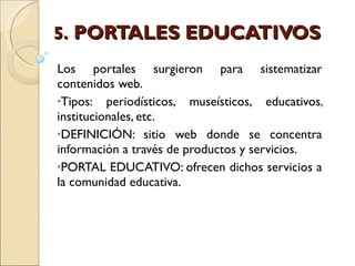 5.  PORTALES EDUCATIVOS Los portales surgieron para sistematizar contenidos web. Tipos: periodísticos, museísticos, educativos, institucionales, etc. DEFINICIÓN: sitio web donde se concentra información a través de productos y servicios. PORTAL EDUCATIVO: ofrecen dichos servicios a la comunidad educativa. 