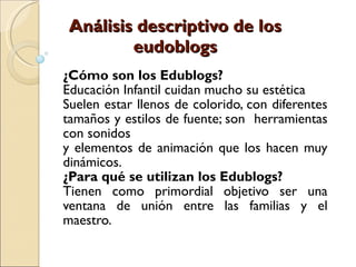 Análisis descriptivo de los eudoblogs ¿Cómo son los Edublogs? Educación Infantil cuidan mucho su estética  Suelen estar llenos de colorido, con diferentes tamaños y estilos de fuente; son  herramientas con sonidos  y elementos de animación que los hacen muy dinámicos. ¿Para qué se utilizan los Edublogs? Tienen como primordial objetivo ser una ventana de unión entre las familias y el maestro. 