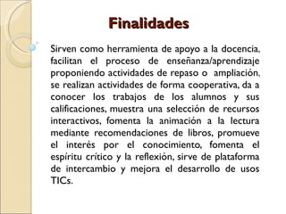 Finalidades Sirven como herramienta de apoyo a la docencia, facilitan el proceso de enseñanza/aprendizaje proponiendo actividades de repaso o  ampliación, se realizan actividades de forma cooperativa, da a conocer los trabajos de los alumnos y sus calificaciones, muestra una selección de recursos interactivos, fomenta la animación a la lectura mediante recomendaciones de libros, promueve el interés por el conocimiento, fomenta el espíritu crítico y la reflexión, sirve de plataforma de intercambio y mejora el desarrollo de usos TICs. 