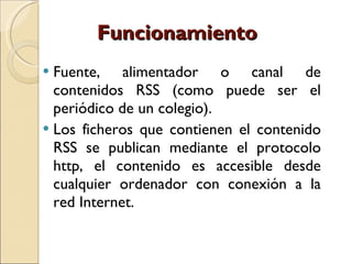 Funcionamiento Fuente, alimentador o canal de contenidos RSS (como puede ser el periódico de un colegio).  Los ficheros que contienen el contenido RSS se publican mediante el protocolo http, el contenido es accesible desde cualquier ordenador con conexión a la red Internet. 
