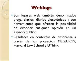 Weblogs Son lugares web también denominados blogs, diarios, diarios electrónicos y son herramientas que ofrecen la posibilidad de exponer cualquier opinión en un espacio público.  Utilidades en contextos de enseñanza a través de los proyectos MEGAFON, Harvard Law School y UThink.  