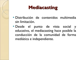 Mediacasting  Distribución de contenidos multimedia sin limitación.  Desde el punto de vista social y educativo, el mediacasting hace posible la conducción de la comunidad de forma mediática e independiente. 