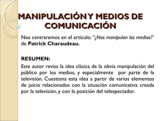 MANIPULACIÓN Y MEDIOS DE COMUNICACIÓN Nos centraremos en el artículo:  “¿Nos manipulan los medios?”  de   Patrick Charaudeau. RESUMEN: Este autor revisa la idea clásica de la obvia manipulación del público por los medios, y especialmente  por parte de la televisión. Cuestiona esta idea a partir de varios elementos de juicio relacionados con la situación comunicativa creada por la televisión, y con la posición del telespectador. 