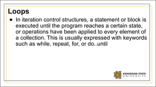 Loops
● In iteration control structures, a statement or block is
executed until the program reaches a certain state,
or operations have been applied to every element of
a collection. This is usually expressed with keywords
such as while, repeat, for, or do..until
 