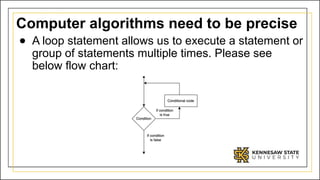 Computer algorithms need to be precise
● A loop statement allows us to execute a statement or
group of statements multiple times. Please see
below flow chart:
 
