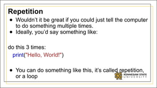 Repetition
● Wouldn’t it be great if you could just tell the computer
to do something multiple times.
● Ideally, you’d say something like:
do this 3 times:
print("Hello, World!")
● You can do something like this, it’s called repetition,
or a loop
 