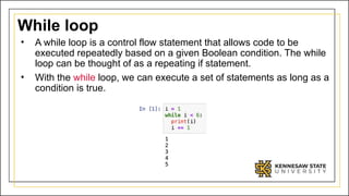 While loop
• A while loop is a control flow statement that allows code to be
executed repeatedly based on a given Boolean condition. The while
loop can be thought of as a repeating if statement.
• With the while loop, we can execute a set of statements as long as a
condition is true.
 