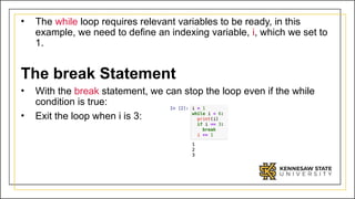 • The while loop requires relevant variables to be ready, in this
example, we need to define an indexing variable, i, which we set to
1.
The break Statement
• With the break statement, we can stop the loop even if the while
condition is true:
• Exit the loop when i is 3:
 