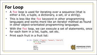 For Loop
• A for loop is used for iterating over a sequence (that is
either a list, a tuple, a dictionary, a set, or a string).
• This is less like the for keyword in other programming
languages and works more like an iterator method as found
in other object-orientated programming languages.
• With the for loop, we can execute a set of statements, once
for each item in a list, tuple, set etc.
• Print each fruit in a fruit list:
 