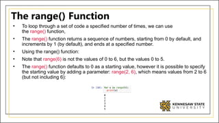 The range() Function
• To loop through a set of code a specified number of times, we can use
the range() function,
• The range() function returns a sequence of numbers, starting from 0 by default, and
increments by 1 (by default), and ends at a specified number.
• Using the range() function:
• Note that range(6) is not the values of 0 to 6, but the values 0 to 5.
• The range() function defaults to 0 as a starting value, however it is possible to specify
the starting value by adding a parameter: range(2, 6), which means values from 2 to 6
(but not including 6):
 