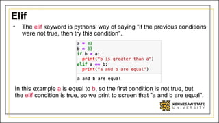 Elif
• The elif keyword is pythons' way of saying "if the previous conditions
were not true, then try this condition".
In this example a is equal to b, so the first condition is not true, but
the elif condition is true, so we print to screen that "a and b are equal".
 