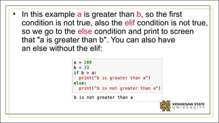 • In this example a is greater than b, so the first
condition is not true, also the elif condition is not true,
so we go to the else condition and print to screen
that "a is greater than b". You can also have
an else without the elif:
 