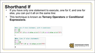 Shorthand If
• If you have only one statement to execute, one for if, and one for
else, you can put it all on the same line:
• This technique is known as Ternary Operators or Conditional
Expressions.
 