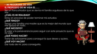 • MI PROGRAMA DE VIDA
EL PROPOSITO DE MI VIDA ES……
Ser un francotirador que se sienta mi familia orgullosos de lo que
soy.
¿CUÁL ES MI REALIDAD?
Estoy en proceso de poder terminar mis estudios
¿QUÉ TENGO?
Tengo una familia una madre que es la mejor del mundo que
me apoya en todo.
¿QUÉ NECESITO?
El valor y la perseverancia para seguir con este proyecto que es
mi vida
¿QUÉ PUEDO HACER?
Tratar de esforzarme para conseguir lo que deseo y quiero.
¿QUÉ VOY HACER?
Dar todo de mí, para conseguirlo.
 