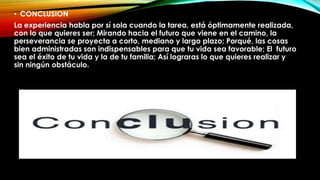 • CONCLUSION
La experiencia habla por sí sola cuando la tarea, está óptimamente realizada,
con lo que quieres ser; Mirando hacia el futuro que viene en el camino, la
perseverancia se proyecta a corto, mediano y largo plazo; Porqué, las cosas
bien administradas son indispensables para que tu vida sea favorable; El futuro
sea el éxito de tu vida y la de tu familia; Así lograras lo que quieres realizar y
sin ningún obstáculo.
 