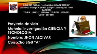 COLEGIO FISCAL “LUCIANO ANDRADE MARIN”
Juan Díaz Hidalgo N.58-197 y Angel Ludeña (URB. SAN
CARLOS)
TELFS.: 2599317; 2292-144 TELEFAX: 2530-375
Quito  Ecuador
Proyecto de vida
Materia: investigación CIENCIA Y
TECNOLOGIA.
Nombre: JHON ALCIVAR
Curso:3ro BGU “A”
 