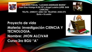 COLEGIO FISCAL “LUCIANO ANDRADE MARIN”
Juan Díaz Hidalgo N.58-197 y Angel Ludeña (URB. SAN
CARLOS)
TELFS.: 2599317; 2292-144 TELEFAX: 2530-375
Quito  Ecuador
Proyecto de vida
Materia: investigación CIENCIA Y
TECNOLOGIA.
Nombre: JHON ALCIVAR
Curso:3ro BGU “A”
 