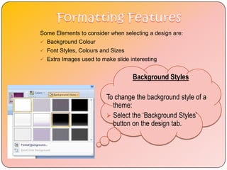 Some Elements to consider when selecting a design are:
 Background Colour
 Font Styles, Colours and Sizes
 Extra Images used to make slide interesting


                                   Background Styles

                         To change the background style of a
                           theme:
                          Select the ‘Background Styles’
                           button on the design tab.
 