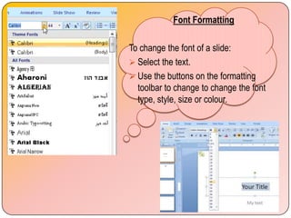 Font Formatting

To change the font of a slide:
 Select the text.
 Use the buttons on the formatting
  toolbar to change to change the font
  type, style, size or colour.
 